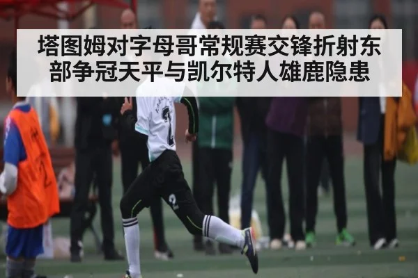塔图姆对字母哥常规赛交锋折射东部争冠天平与凯尔特人雄鹿隐患